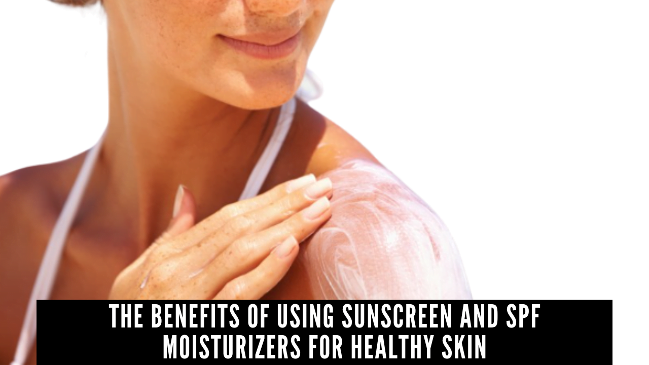 The Benefits Of Using Sunscreen And SPF Moisturizers For Healthy Skin