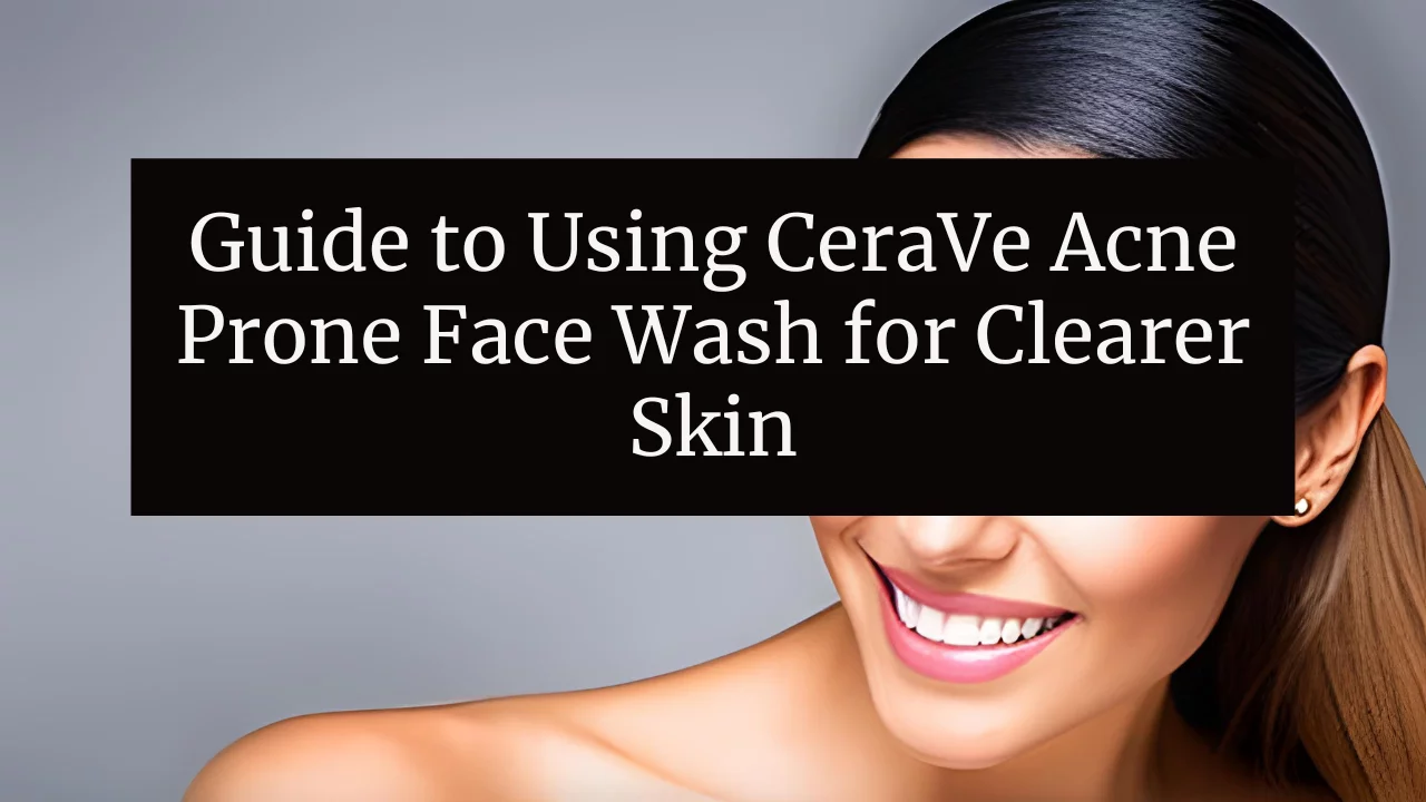 Guide to Using CeraVe Acne Prone Face Wash for Clearer Skin